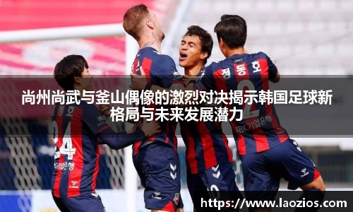 尚州尚武与釜山偶像的激烈对决揭示韩国足球新格局与未来发展潜力